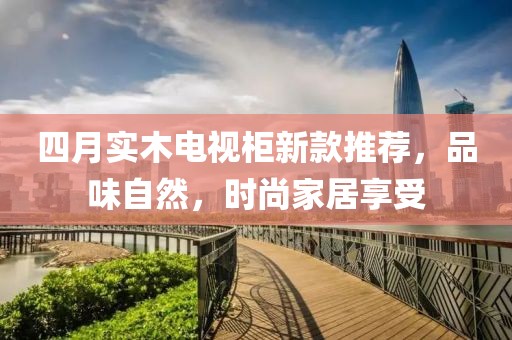 四月實(shí)木電視柜新款推薦，品味自然，時(shí)尚家居享受