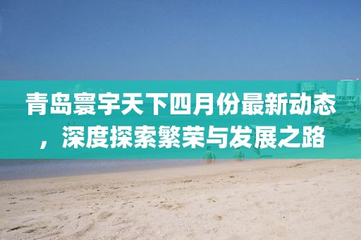 青島寰宇天下四月份最新動(dòng)態(tài)，深度探索繁榮與發(fā)展之路