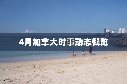 4月加拿大時事動態(tài)概覽