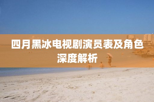 四月黑冰電視劇演員表及角色深度解析