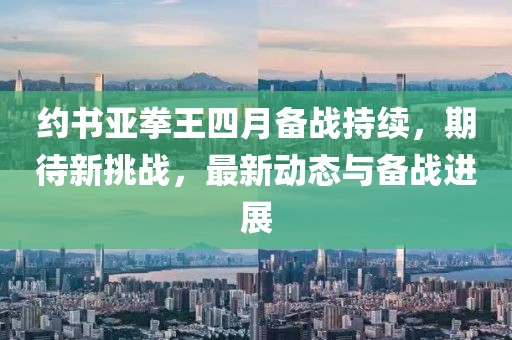 約書亞拳王四月備戰(zhàn)持續(xù)，期待新挑戰(zhàn)，最新動(dòng)態(tài)與備戰(zhàn)進(jìn)展
