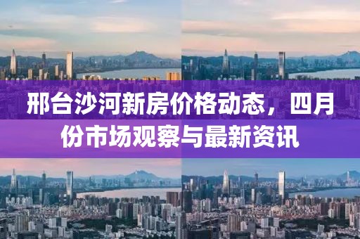 邢臺(tái)沙河新房?jī)r(jià)格動(dòng)態(tài)，四月份市場(chǎng)觀察與最新資訊