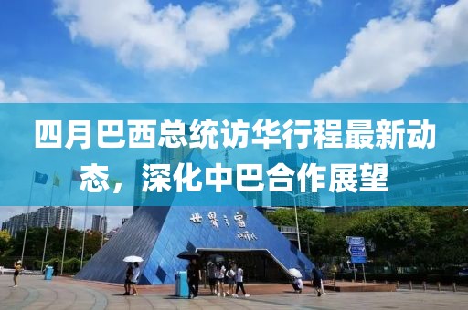 四月巴西總統(tǒng)訪華行程最新動(dòng)態(tài)，深化中巴合作展望