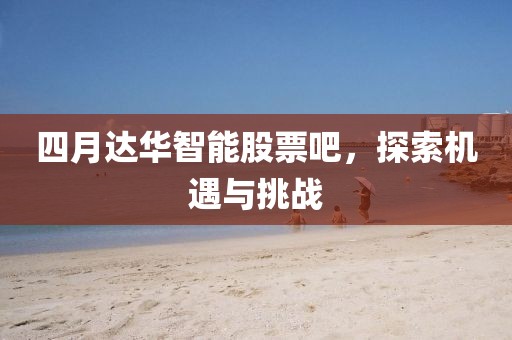 四月達華智能股票吧，探索機遇與挑戰(zhàn)