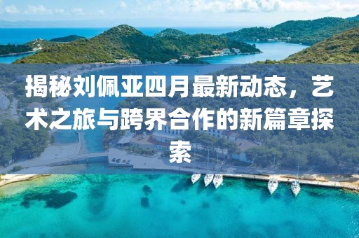 揭秘劉佩亞四月最新動態(tài)，藝術(shù)之旅與跨界合作的新篇章探索