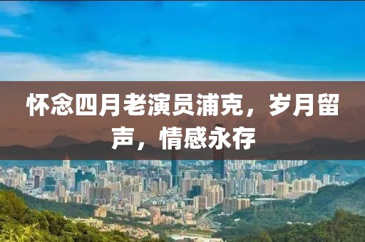 懷念四月老演員浦克，歲月留聲，情感永存