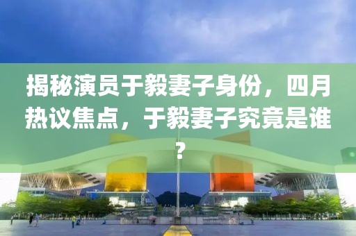 揭秘演員于毅妻子身份，四月熱議焦點，于毅妻子究竟是誰？