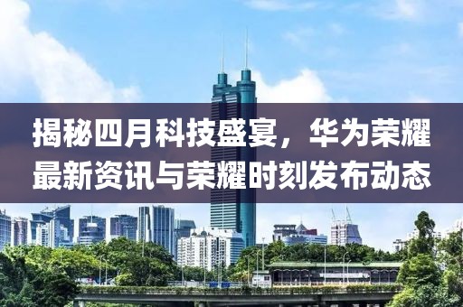 揭秘四月科技盛宴，華為榮耀最新資訊與榮耀時(shí)刻發(fā)布動(dòng)態(tài)