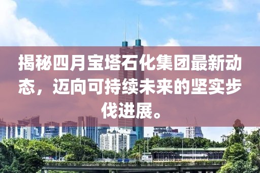 揭秘四月寶塔石化集團(tuán)最新動(dòng)態(tài)，邁向可持續(xù)未來(lái)的堅(jiān)實(shí)步伐進(jìn)展。