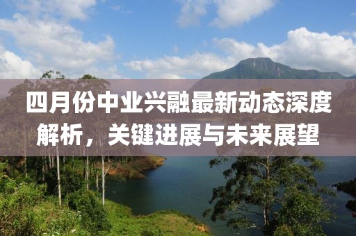 四月份中業(yè)興融最新動(dòng)態(tài)深度解析，關(guān)鍵進(jìn)展與未來展望