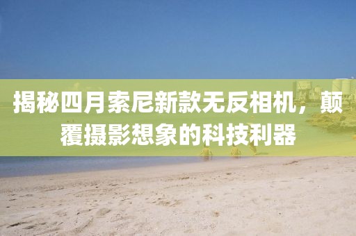 揭秘四月索尼新款無反相機(jī)，顛覆攝影想象的科技利器
