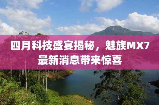 四月科技盛宴揭秘，魅族MX7最新消息帶來驚喜