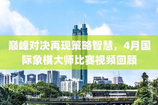 巔峰對決再現(xiàn)策略智慧，4月國際象棋大師比賽視頻回顧