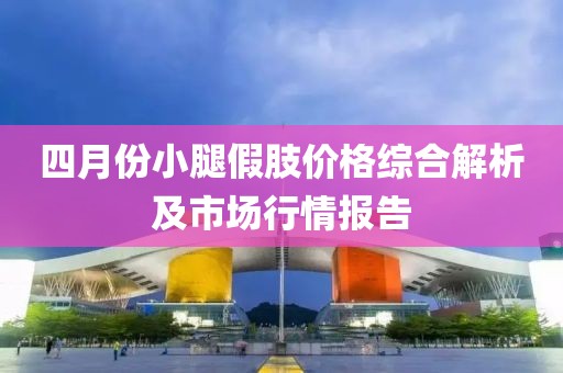 四月份小腿假肢價(jià)格綜合解析及市場行情報(bào)告