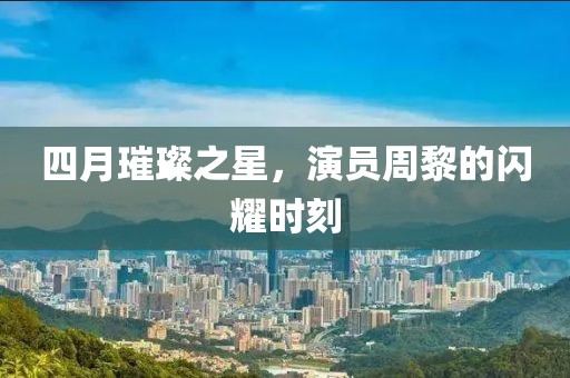 四月璀璨之星，演員周黎的閃耀時(shí)刻