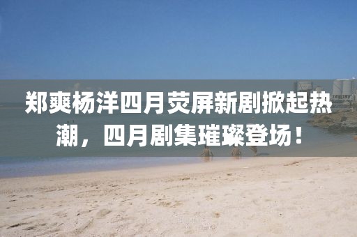 鄭爽楊洋四月熒屏新劇掀起熱潮，四月劇集璀璨登場！
