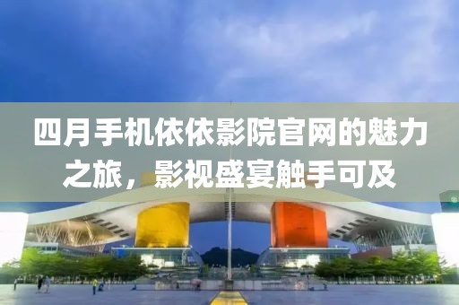 四月手機依依影院官網(wǎng)的魅力之旅，影視盛宴觸手可及