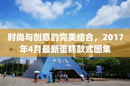 時(shí)尚與創(chuàng)意的完美結(jié)合，2017年4月最新蛋糕款式圖集