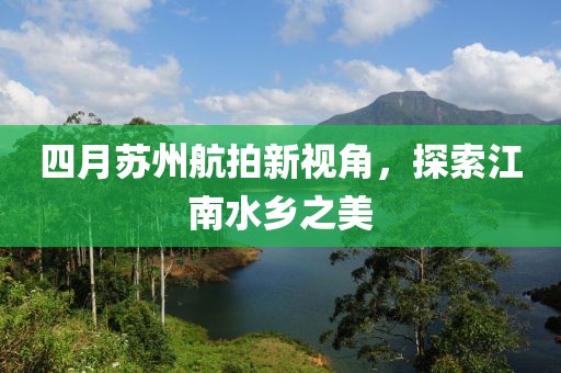 四月蘇州航拍新視角，探索江南水鄉(xiāng)之美