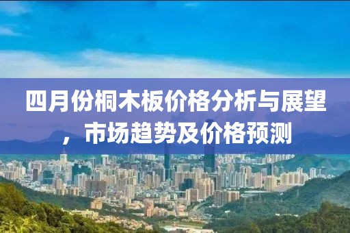 四月份桐木板價格分析與展望，市場趨勢及價格預(yù)測