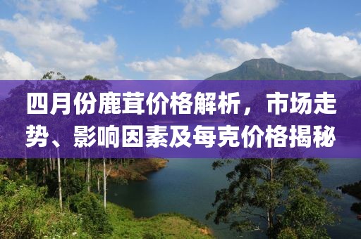 四月份鹿茸價(jià)格解析，市場(chǎng)走勢(shì)、影響因素及每克價(jià)格揭秘