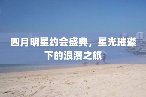 四月明星約會盛典，星光璀璨下的浪漫之旅