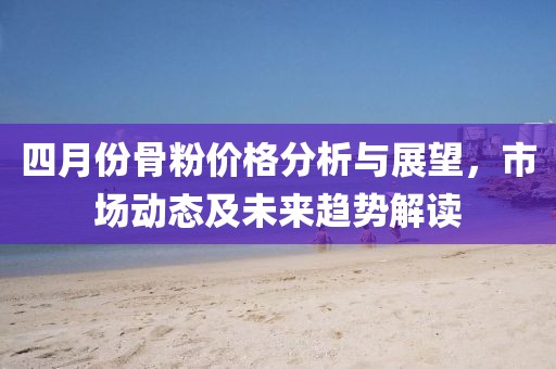 四月份骨粉價格分析與展望，市場動態(tài)及未來趨勢解讀