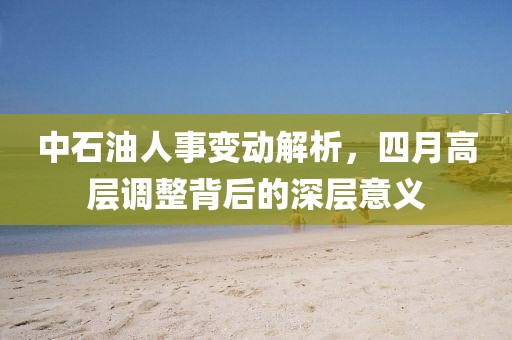 中石油人事變動解析，四月高層調(diào)整背后的深層意義
