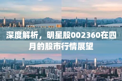 深度解析，明星股002360在四月的股市行情展望