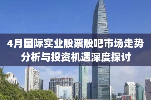 4月國際實業(yè)股票股吧市場走勢分析與投資機遇深度探討