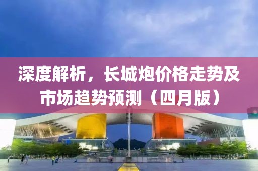 深度解析，長(zhǎng)城炮價(jià)格走勢(shì)及市場(chǎng)趨勢(shì)預(yù)測(cè)（四月版）