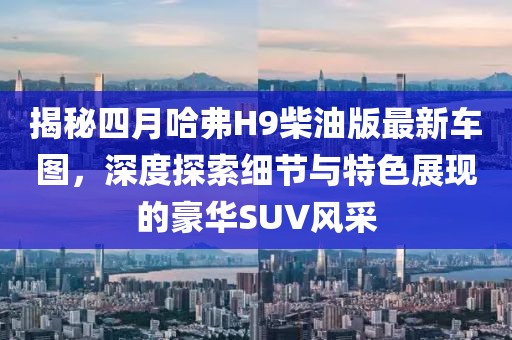 揭秘四月哈弗H9柴油版最新車圖，深度探索細節(jié)與特色展現(xiàn)的豪華SUV風(fēng)采