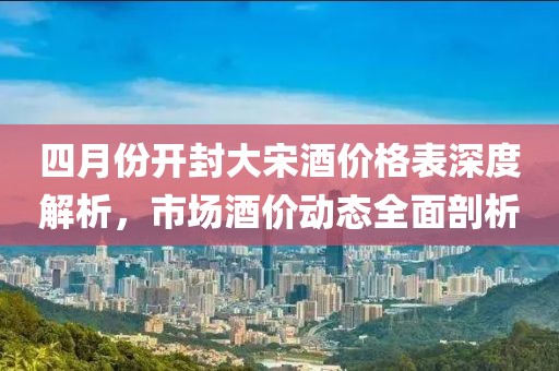 四月份開封大宋酒價(jià)格表深度解析，市場酒價(jià)動(dòng)態(tài)全面剖析