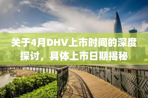 關(guān)于4月DHV上市時(shí)間的深度探討，具體上市日期揭秘
