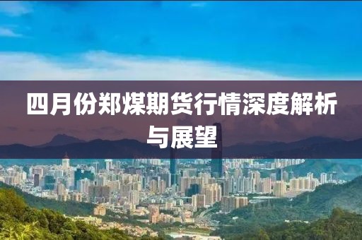 四月份鄭煤期貨行情深度解析與展望