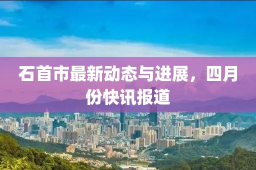 石首市最新動(dòng)態(tài)與進(jìn)展，四月份快訊報(bào)道