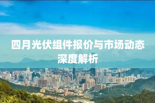 四月光伏組件報價與市場動態(tài)深度解析