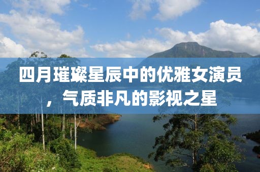 四月璀璨星辰中的優(yōu)雅女演員，氣質(zhì)非凡的影視之星