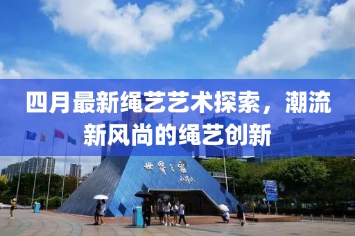 四月最新繩藝藝術(shù)探索，潮流新風(fēng)尚的繩藝創(chuàng)新