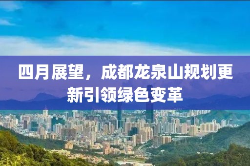 四月展望，成都龍泉山規(guī)劃更新引領(lǐng)綠色變革