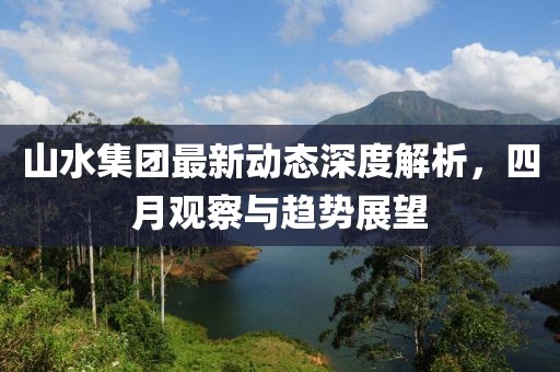 山水集團最新動態(tài)深度解析，四月觀察與趨勢展望