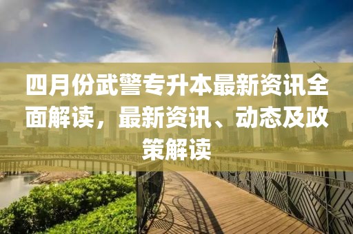 四月份武警專升本最新資訊全面解讀，最新資訊、動(dòng)態(tài)及政策解讀