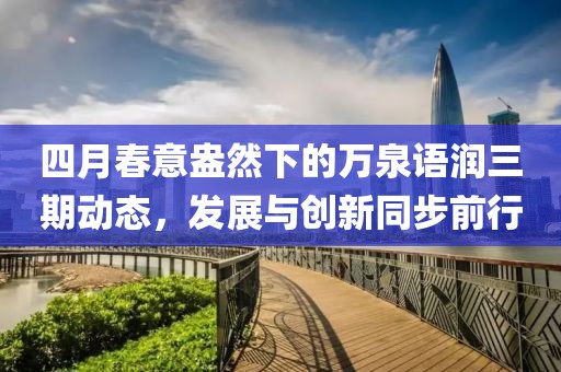 四月春意盎然下的萬(wàn)泉語(yǔ)潤(rùn)三期動(dòng)態(tài)，發(fā)展與創(chuàng)新同步前行