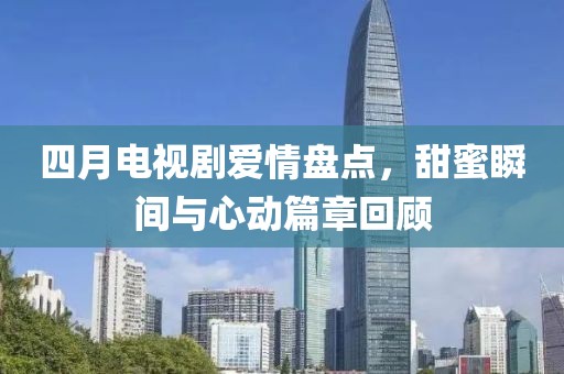 四月電視劇愛情盤點，甜蜜瞬間與心動篇章回顧