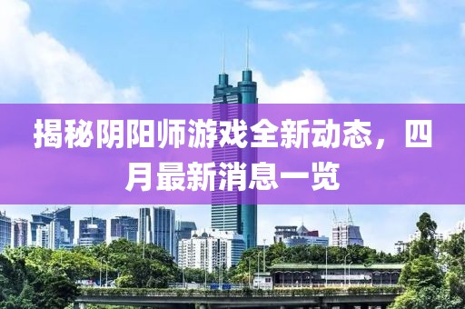 揭秘陰陽(yáng)師游戲全新動(dòng)態(tài)，四月最新消息一覽