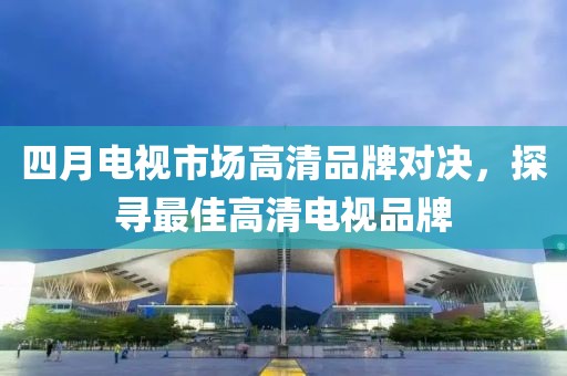 四月電視市場(chǎng)高清品牌對(duì)決，探尋最佳高清電視品牌