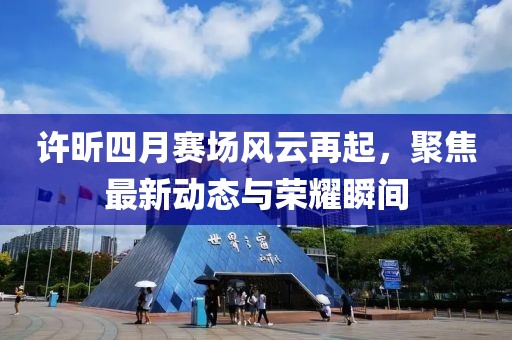 許昕四月賽場(chǎng)風(fēng)云再起，聚焦最新動(dòng)態(tài)與榮耀瞬間