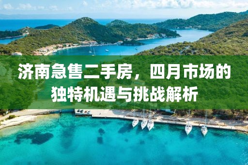 濟(jì)南急售二手房，四月市場(chǎng)的獨(dú)特機(jī)遇與挑戰(zhàn)解析