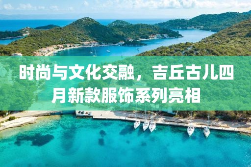 時尚與文化交融，吉丘古兒四月新款服飾系列亮相