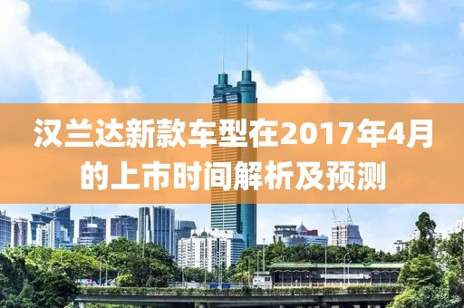 漢蘭達(dá)新款車型在2017年4月的上市時(shí)間解析及預(yù)測(cè)